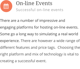  There are a number of impressive and engaging platforms for hosting on-line events. Some go a long way to simulating a real world experience. There are however a wide range of different features and price tags.  Choosing the right platform and mix of technology is vital to creating a successful event.           On-line Events Successful on-line events