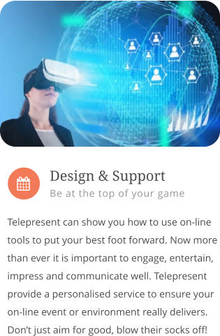 Telepresent can show you how to use on-line tools to put your best foot forward. Now more than ever it is important to engage, entertain, impress and communicate well. Telepresent provide a personalised service to ensure your on-line event or environment really delivers. Don’t just aim for good, blow their socks off!         Design & Support Be at the top of your game